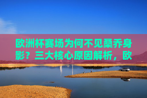 欧洲杯赛场为何不见桑乔身影？三大核心原因解析，欧洲杯桑乔缺席三大原因解析