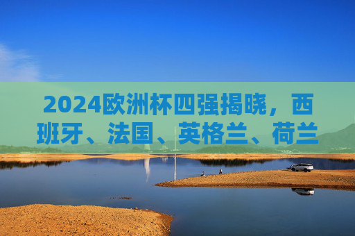 2024欧洲杯四强揭晓，西班牙、法国、英格兰、荷兰争冠，半决赛对阵前瞻！2024欧洲杯四强争冠，西班牙、法国、英格兰、荷兰半决赛对阵前瞻
