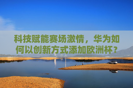 科技赋能赛场激情，华为如何以创新方式添加欧洲杯？科技赋能赛场激情，华为创新点亮欧洲杯