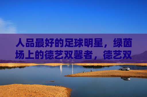 人品最好的足球明星，绿茵场上的德艺双馨者，德艺双馨的足球明星