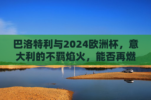 巴洛特利与2024欧洲杯,意大利的不羁焰火,能否再燃蓝衣军魂?巴洛特利2024欧洲杯,不羁焰火再燃蓝衣军魂?