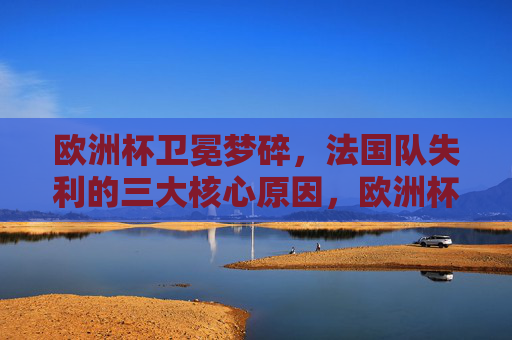欧洲杯卫冕梦碎,法国队失利的三大核心原因,欧洲杯卫冕梦碎,法国队失利三大核心原因