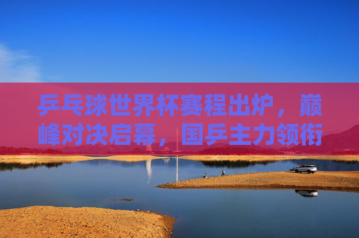 乒乓球世界杯赛程出炉,巅峰对决启幕,国乒主力领衔出战,乒乓球世界杯赛程出炉 巅峰对决国乒主力领衔出战