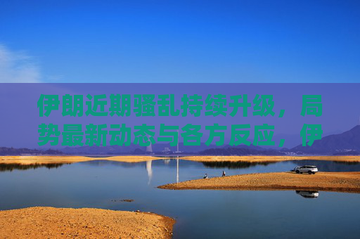 伊朗近期骚乱持续升级,局势最新动态与各方反应,伊朗骚乱持续升级,局势最新动态与各方反应