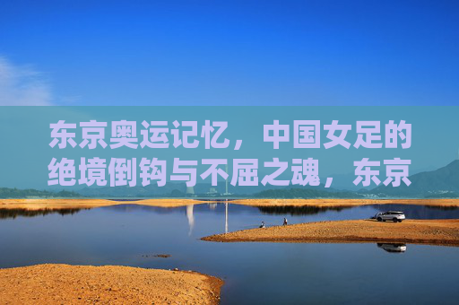 东京奥运记忆，中国女足的绝境倒钩与不屈之魂，东京奥运记忆，中国女足绝境倒钩的不屈之魂