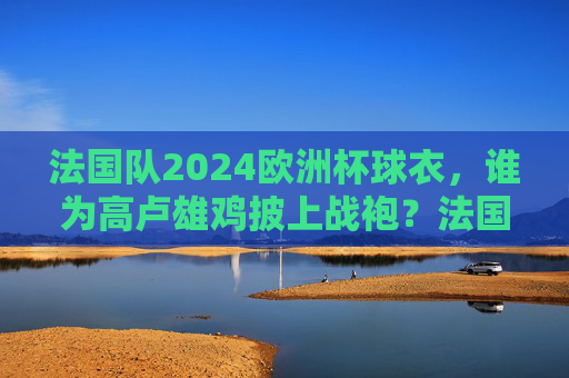法国队2024欧洲杯球衣，谁为高卢雄鸡披上战袍？法国队2024欧洲杯球衣，高卢雄鸡战袍谁披？