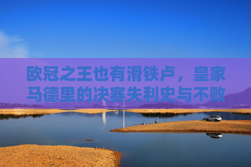 欧冠之王也有滑铁卢，皇家马德里的决赛失利史与不败传奇，欧冠之王的滑铁卢，皇马决赛失利史与不败传奇