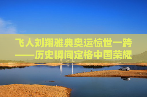 飞人刘翔雅典奥运惊世一跨——历史瞬间定格中国荣耀,刘翔雅典奥运惊世一跨,历史瞬间定格中国荣耀