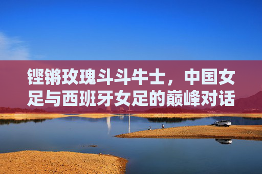 铿锵玫瑰斗斗牛士，中国女足与西班牙女足的巅峰对话，铿锵玫瑰对决斗牛士，中国女足与西班牙女足巅峰对话