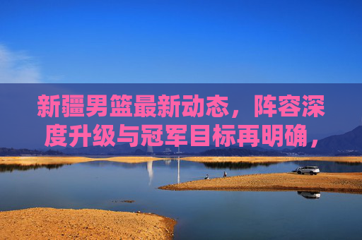 新疆男篮最新动态,阵容深度升级与冠军目标再明确,新赛季剑指更高舞台!新疆男篮新赛季,阵容深度升级 剑指更高舞台