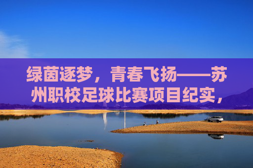 绿茵逐梦，青春飞扬——苏州职校足球比赛项目纪实，绿茵逐梦，青春飞扬——苏州职校足球比赛项目纪实