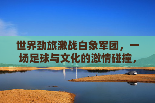 世界劲旅激战白象军团，一场足球与文化的激情碰撞，世界劲旅激战白象军团，足球与文化的激情碰撞