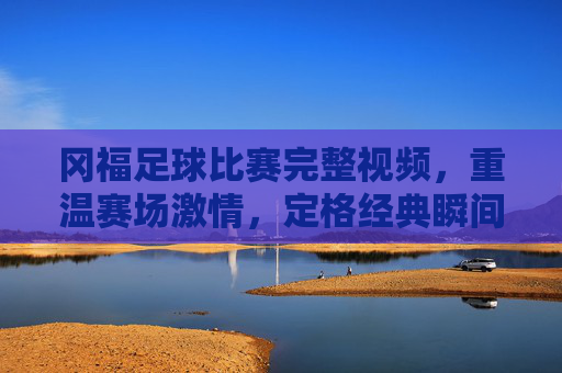 冈福足球比赛完整视频，重温赛场激情，定格经典瞬间，冈福足球比赛完整视频，重温赛场激情，定格经典瞬间
