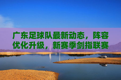 广东足球队最新动态,阵容优化升级,新赛季剑指联赛突破,广东队新赛季阵容升级 剑指联赛突破