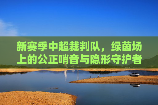 新赛季中超裁判队，绿茵场上的公正哨音与隐形守护者，新赛季中超裁判队，公正哨音与隐形守护者