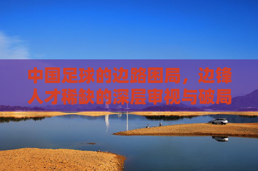 中国足球的边路困局,边锋人才稀缺的深层审视与破局之道,中国足球边路困局,边锋人才稀缺的审视与破局