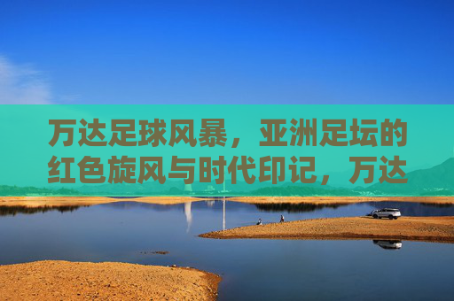 万达足球风暴，亚洲足坛的红色旋风与时代印记，万达足球风暴，亚洲足坛的红色旋风与时代印记