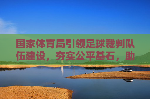 国家体育局引领足球裁判队伍建设,夯实公平基石,助力足球腾飞,国家体育局引领裁判队伍建设 筑牢公平基石助力足球腾飞