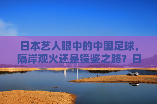 日本艺人眼中的中国足球，隔岸观火还是镜鉴之路？日本艺人观中国足球，隔岸观火抑或镜鉴之路