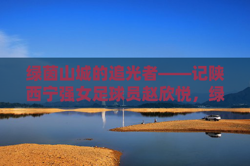 绿茵山城的追光者——记陕西宁强女足球员赵欣悦，绿茵山城的追光者——赵欣悦