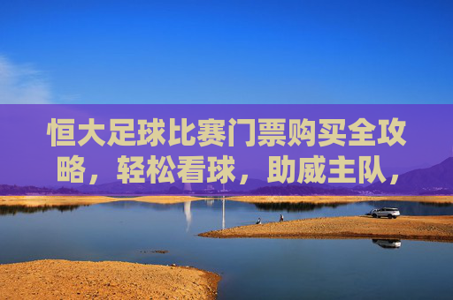 恒大足球比赛门票购买全攻略，轻松看球，助威主队，恒大足球门票购买全攻略，轻松看球，助威主队