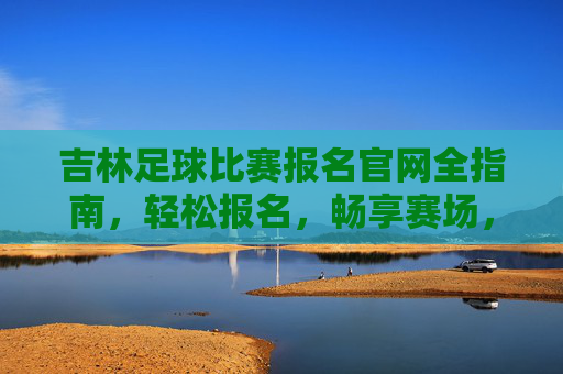 吉林足球比赛报名官网全指南,轻松报名,畅享赛场,吉林足球比赛报名官网全指南,轻松畅享赛场