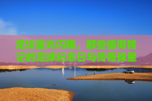 足坛星光闪耀，那些值得铭记的足球纪念日与传奇球星，足坛星光闪耀，纪念日与传奇的永恒铭记