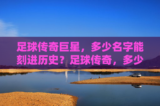 足球传奇巨星，多少名字能刻进历史？足球传奇，多少名字能刻进历史？
