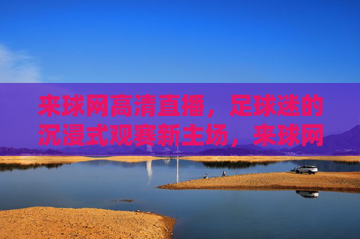 来球网高清直播，足球迷的沉浸式观赛新主场，来球网，足球迷的沉浸式高清直播新主场