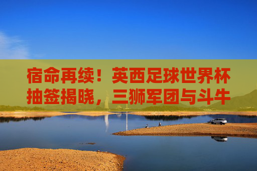 宿命再续!英西足球世界杯抽签揭晓,三狮军团与斗牛士的欧洲红蓝对决,宿命再续!英西世界杯抽签,三狮军团斗牛士红蓝对决