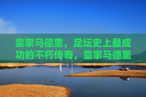皇家马德里，足坛史上最成功的不朽传奇，皇家马德里，足坛史上最成功不朽传奇
