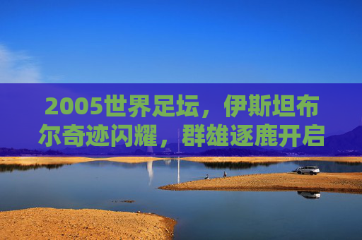 2005世界足坛，伊斯坦布尔奇迹闪耀，群雄逐鹿开启新篇，2005足坛，伊斯坦布尔奇迹闪耀，群雄逐鹿启新篇