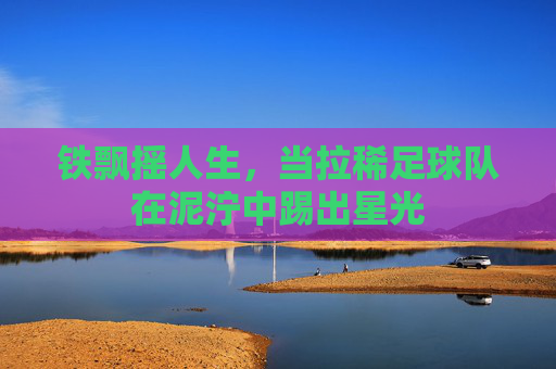铁飘摇人生,当拉稀足球队在泥泞中踢出星光