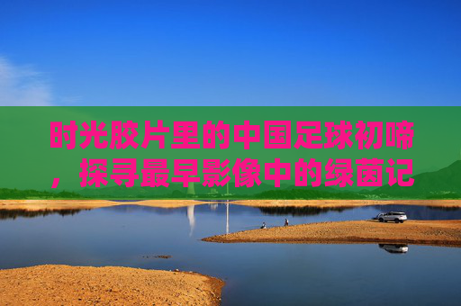 时光胶片里的中国足球初啼，探寻最早影像中的绿茵记忆，胶片里的中国足球初啼