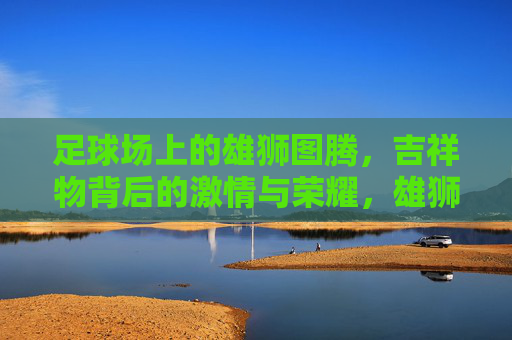 足球场上的雄狮图腾,吉祥物背后的激情与荣耀,雄狮图腾,足球场吉祥物的激情与荣耀