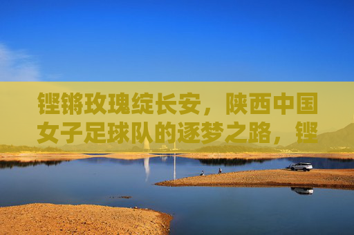 铿锵玫瑰绽长安，陕西中国女子足球队的逐梦之路，铿锵玫瑰绽长安，逐梦绿茵展芳华
