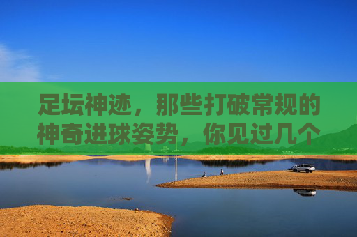 足坛神迹,那些打破常规的神奇进球姿势,你见过几个?足坛神迹,打破常规的神奇进球姿势