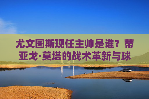 尤文图斯现任主帅是谁？蒂亚戈·莫塔的战术革新与球队新征程，尤文图斯主帅莫塔，战术革新引领球队新征程