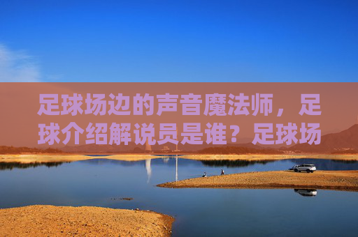 足球场边的声音魔法师，足球介绍解说员是谁？足球场边的声音魔法师，足球解说员是谁？
