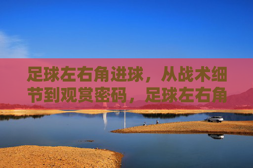 足球左右角进球,从战术细节到观赏密码,足球左右角进球,战术细节与观赏密码