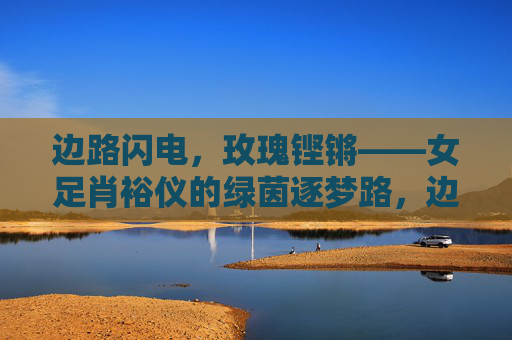边路闪电,玫瑰铿锵——女足肖裕仪的绿茵逐梦路,边路闪电,玫瑰铿锵——肖裕仪的绿茵逐梦
