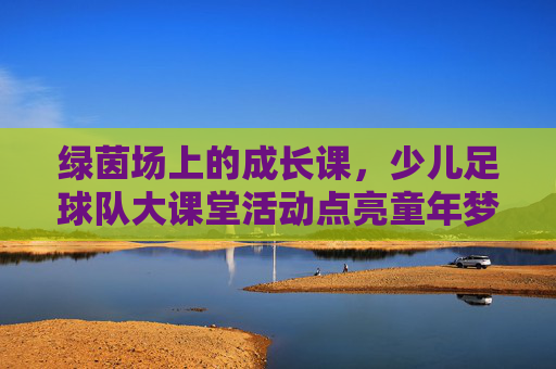 绿茵场上的成长课,少儿足球队大课堂活动点亮童年梦想,绿茵成长课,少儿足球点亮童年梦想