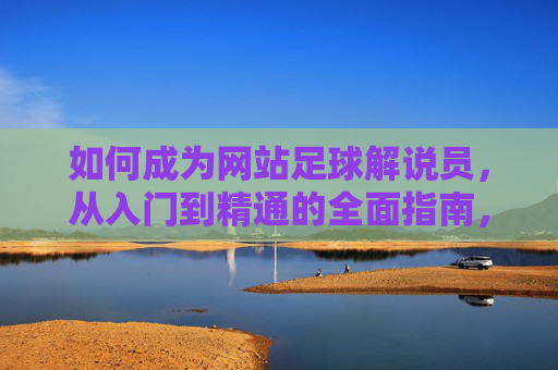如何成为网站足球解说员，从入门到精通的全面指南，网站足球解说员入门到精通指南