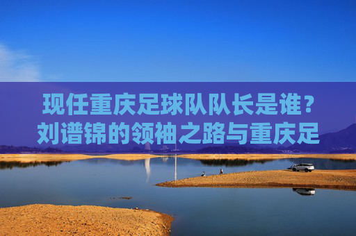 现任重庆足球队队长是谁？刘谱锦的领袖之路与重庆足球的坚守，重庆足球队长刘谱锦，领袖之路与足球坚守