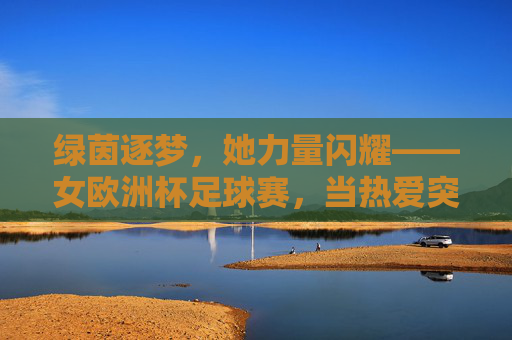 绿茵逐梦，她力量闪耀——女欧洲杯足球赛，当热爱突破边界，绿茵逐梦，她力量闪耀女欧洲杯