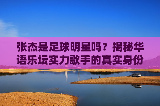 张杰是足球明星吗？揭秘华语乐坛实力歌手的真实身份，张杰是足球明星吗？揭秘华语乐坛实力歌手真实身份