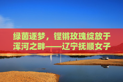 绿茵逐梦,铿锵玫瑰绽放于浑河之畔——辽宁抚顺女子足球队员的故事