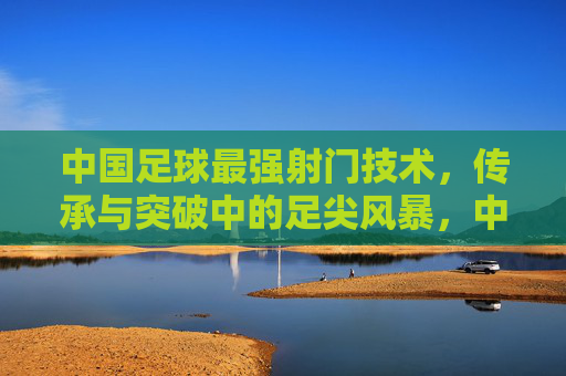 中国足球最强射门技术,传承与突破中的足尖风暴,中国足球传承与突破的足尖风暴