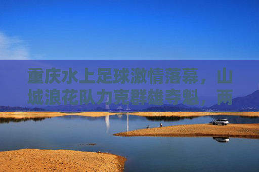 重庆水上足球激情落幕,山城浪花队力克群雄夺魁,两江上演水上争霸,重庆两江水上足球争霸赛落幕 山城浪花队力克群雄夺魁