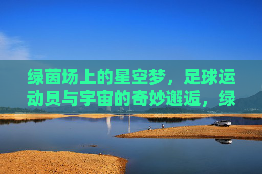 绿茵场上的星空梦，足球运动员与宇宙的奇妙邂逅，绿茵与星辰，足球运动员的宇宙邂逅